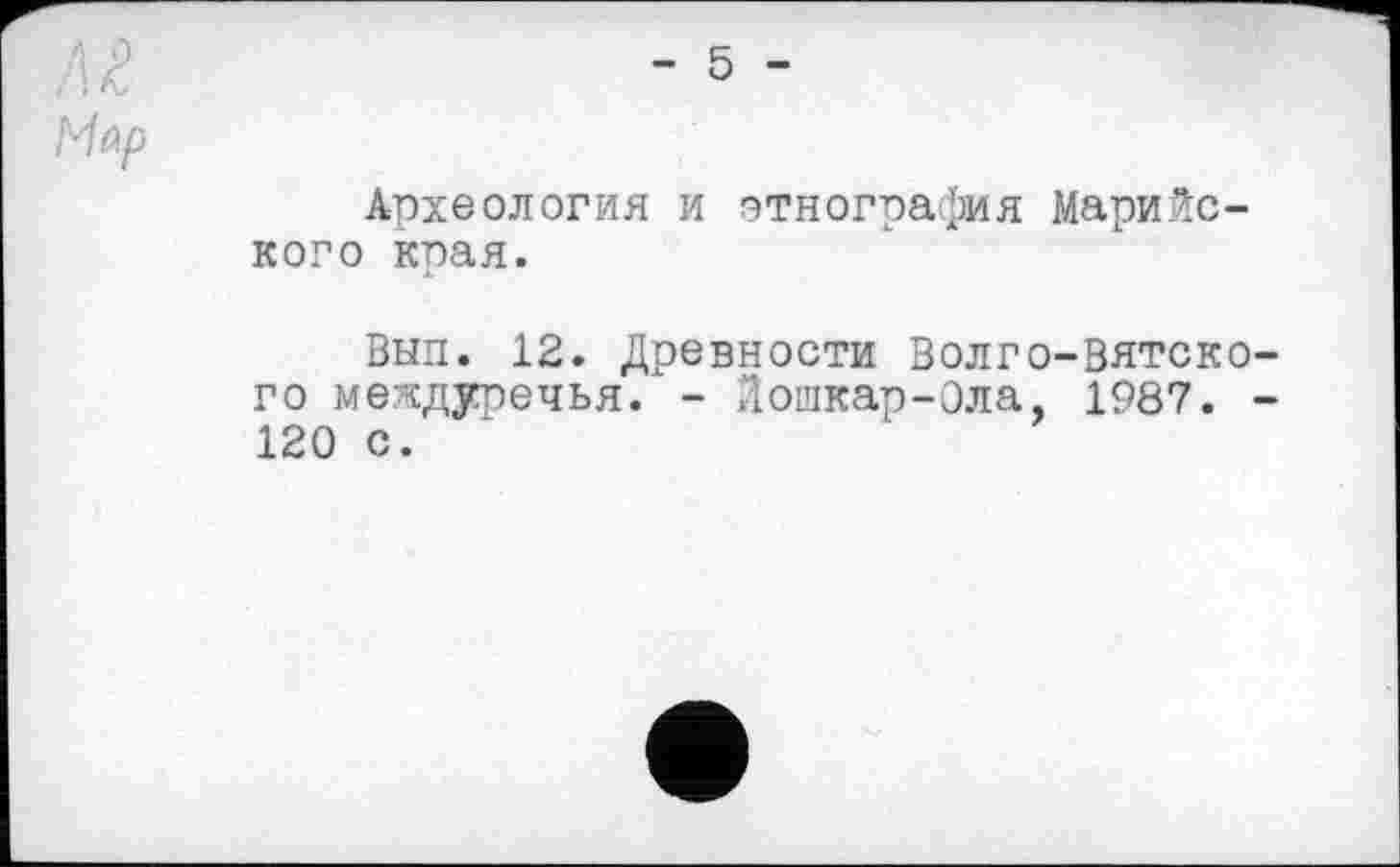 ﻿/і г
Мар
- 5 -
Археология и этнография Марийского края.
Вып. 12. Древности Волго-Вятского междуречья. - Лошкар-Ола, 1987. -120 с.